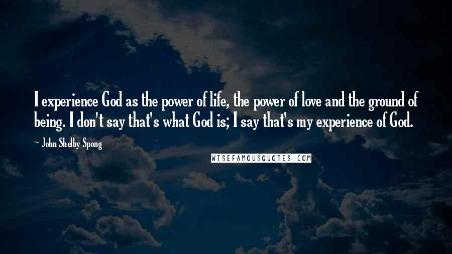 John Shelby Spong Quotes: I experience God as the power of life, the power of love and the ground of being. I don't say that's what God is; I say that's my experience of God.