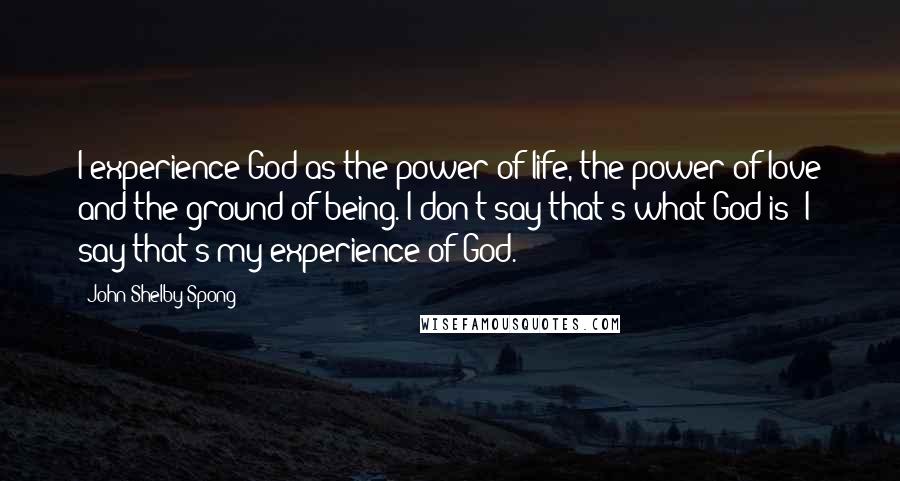 John Shelby Spong Quotes: I experience God as the power of life, the power of love and the ground of being. I don't say that's what God is; I say that's my experience of God.