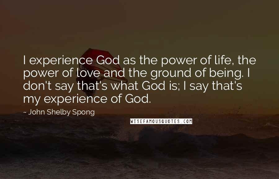 John Shelby Spong Quotes: I experience God as the power of life, the power of love and the ground of being. I don't say that's what God is; I say that's my experience of God.