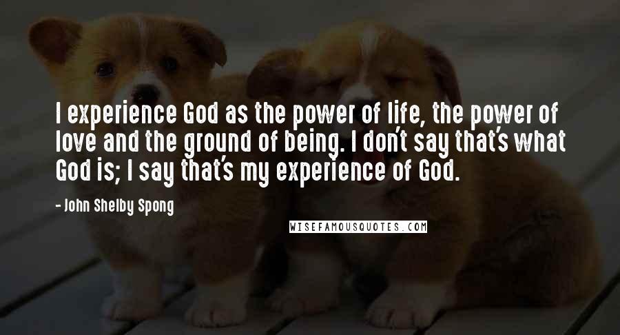 John Shelby Spong Quotes: I experience God as the power of life, the power of love and the ground of being. I don't say that's what God is; I say that's my experience of God.