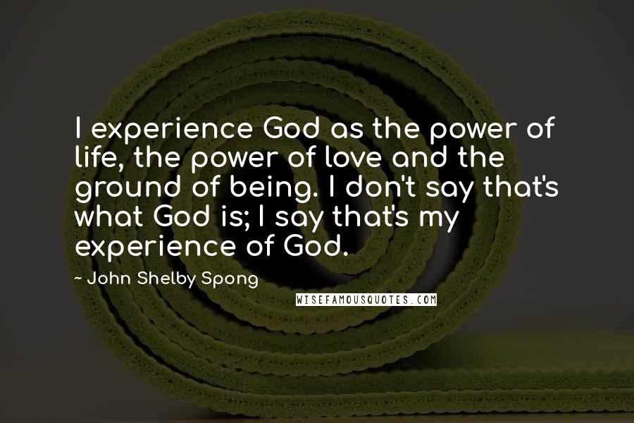 John Shelby Spong Quotes: I experience God as the power of life, the power of love and the ground of being. I don't say that's what God is; I say that's my experience of God.