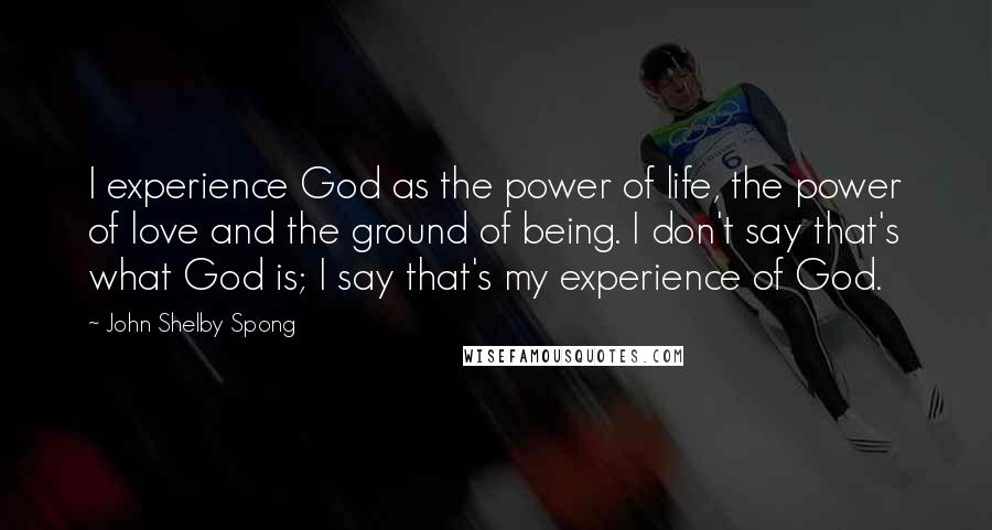 John Shelby Spong Quotes: I experience God as the power of life, the power of love and the ground of being. I don't say that's what God is; I say that's my experience of God.