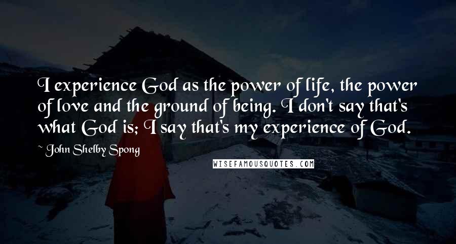 John Shelby Spong Quotes: I experience God as the power of life, the power of love and the ground of being. I don't say that's what God is; I say that's my experience of God.