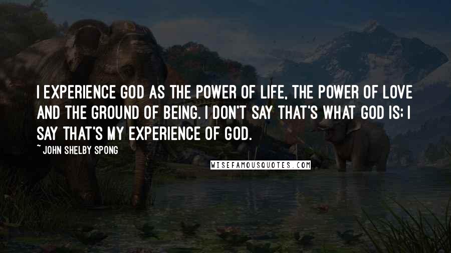 John Shelby Spong Quotes: I experience God as the power of life, the power of love and the ground of being. I don't say that's what God is; I say that's my experience of God.