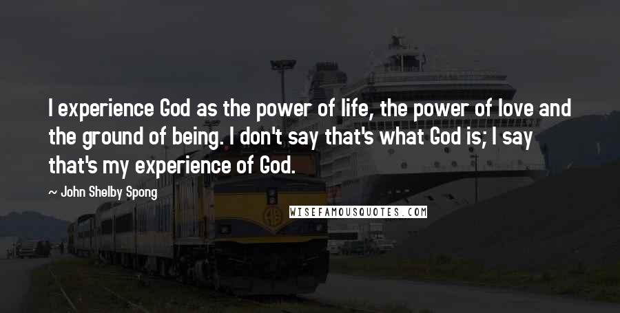 John Shelby Spong Quotes: I experience God as the power of life, the power of love and the ground of being. I don't say that's what God is; I say that's my experience of God.