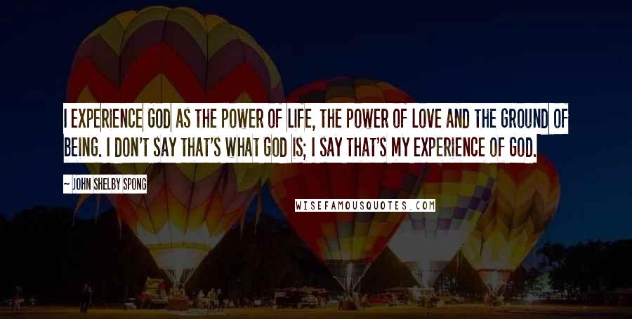 John Shelby Spong Quotes: I experience God as the power of life, the power of love and the ground of being. I don't say that's what God is; I say that's my experience of God.