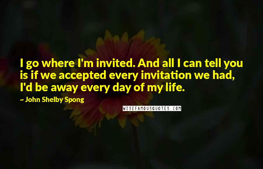 John Shelby Spong Quotes: I go where I'm invited. And all I can tell you is if we accepted every invitation we had, I'd be away every day of my life.