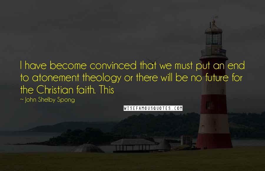 John Shelby Spong Quotes: I have become convinced that we must put an end to atonement theology or there will be no future for the Christian faith. This