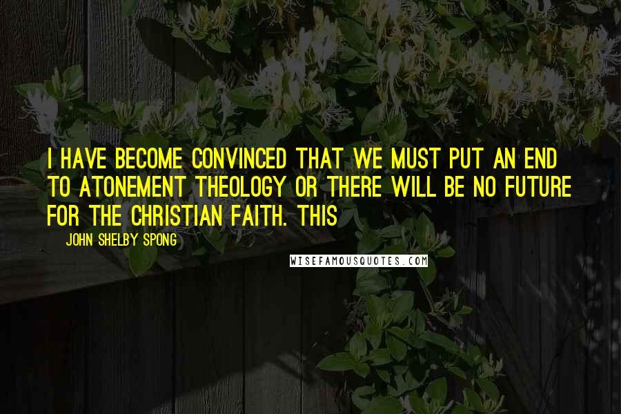 John Shelby Spong Quotes: I have become convinced that we must put an end to atonement theology or there will be no future for the Christian faith. This