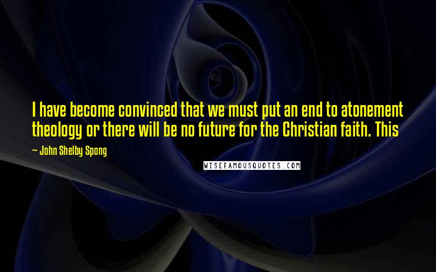 John Shelby Spong Quotes: I have become convinced that we must put an end to atonement theology or there will be no future for the Christian faith. This