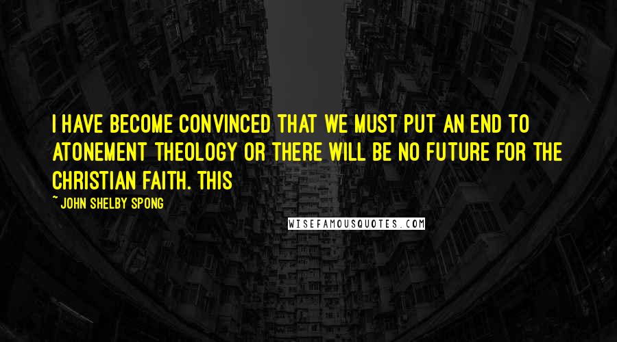 John Shelby Spong Quotes: I have become convinced that we must put an end to atonement theology or there will be no future for the Christian faith. This