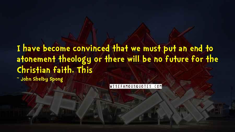 John Shelby Spong Quotes: I have become convinced that we must put an end to atonement theology or there will be no future for the Christian faith. This