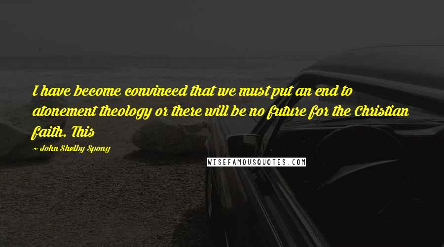 John Shelby Spong Quotes: I have become convinced that we must put an end to atonement theology or there will be no future for the Christian faith. This