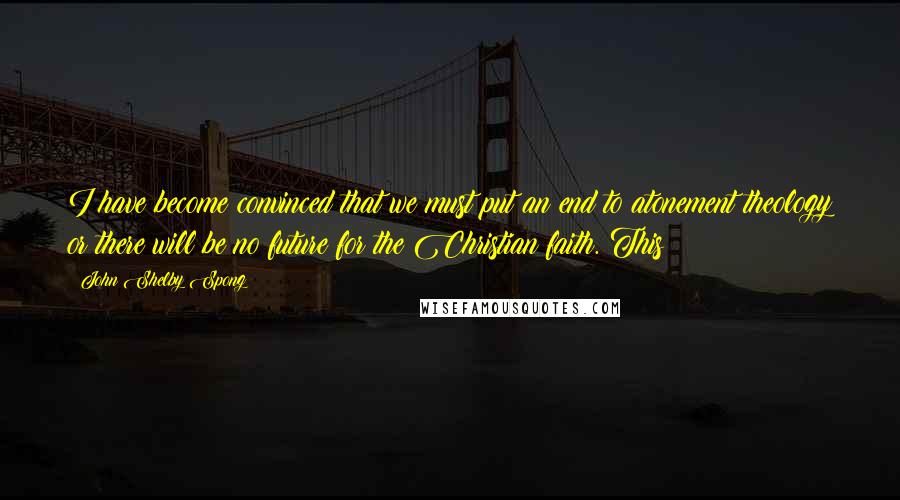 John Shelby Spong Quotes: I have become convinced that we must put an end to atonement theology or there will be no future for the Christian faith. This