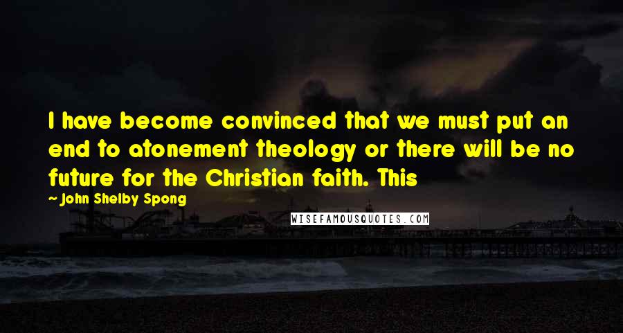 John Shelby Spong Quotes: I have become convinced that we must put an end to atonement theology or there will be no future for the Christian faith. This