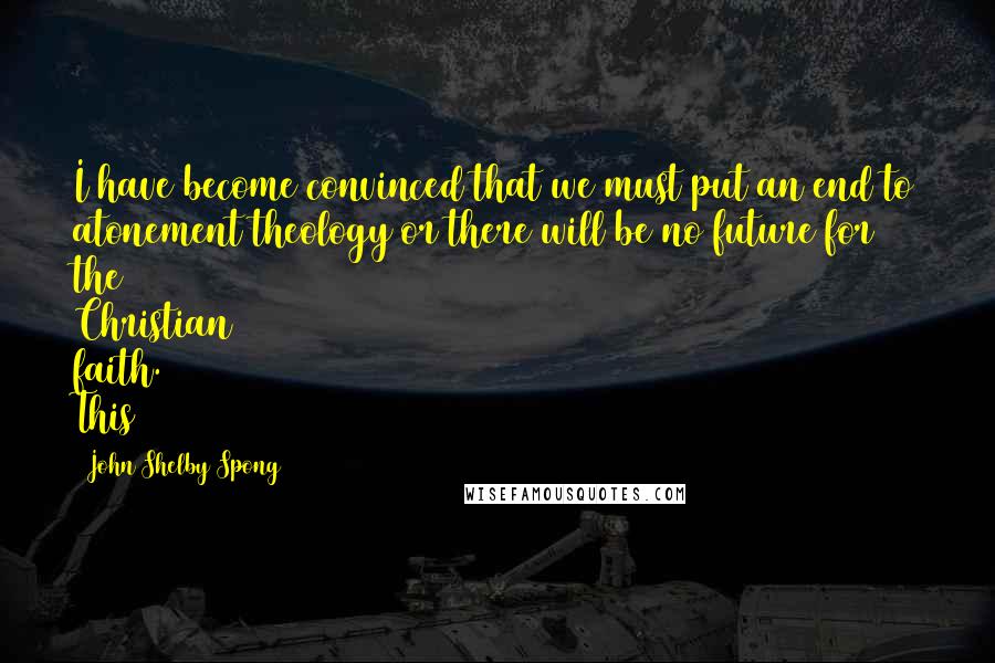 John Shelby Spong Quotes: I have become convinced that we must put an end to atonement theology or there will be no future for the Christian faith. This