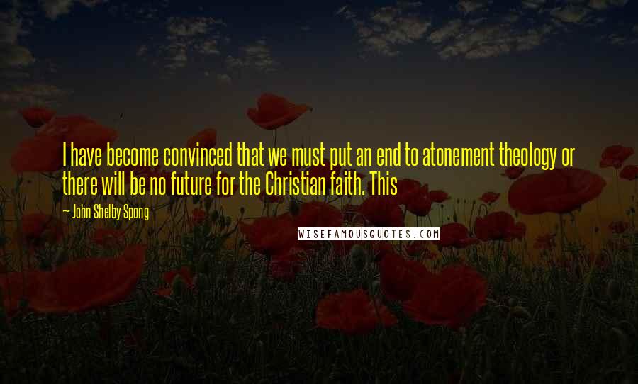John Shelby Spong Quotes: I have become convinced that we must put an end to atonement theology or there will be no future for the Christian faith. This