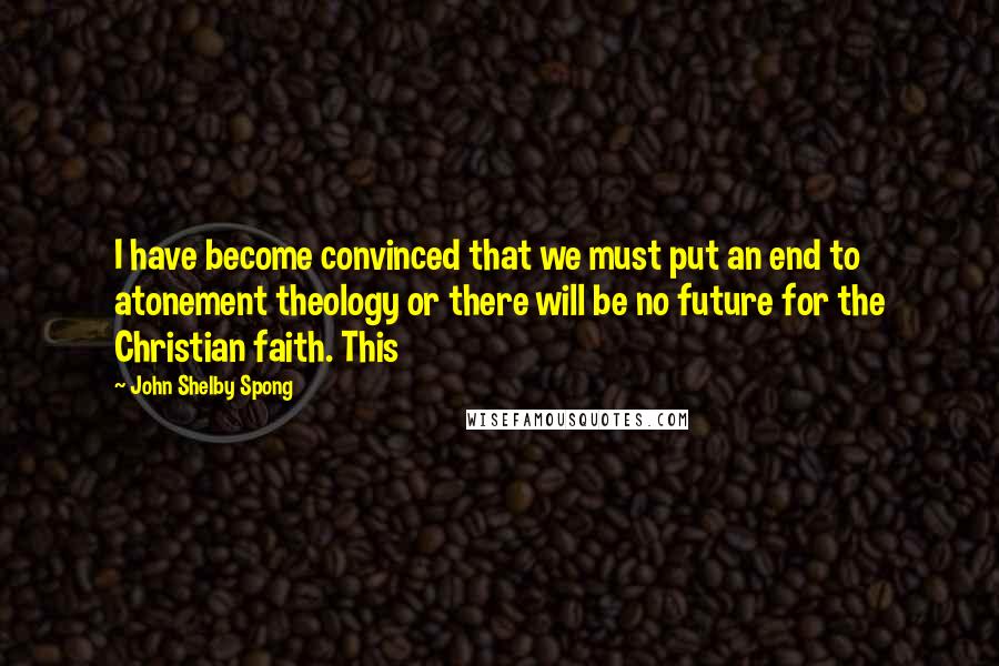 John Shelby Spong Quotes: I have become convinced that we must put an end to atonement theology or there will be no future for the Christian faith. This