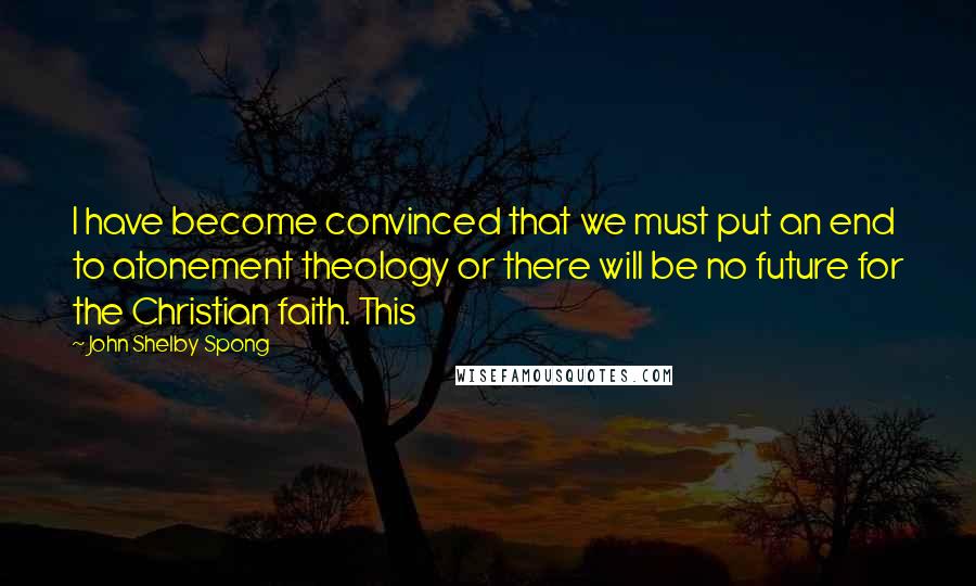 John Shelby Spong Quotes: I have become convinced that we must put an end to atonement theology or there will be no future for the Christian faith. This