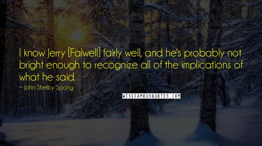 John Shelby Spong Quotes: I know Jerry [Falwell] fairly well, and he's probably not bright enough to recognize all of the implications of what he said.