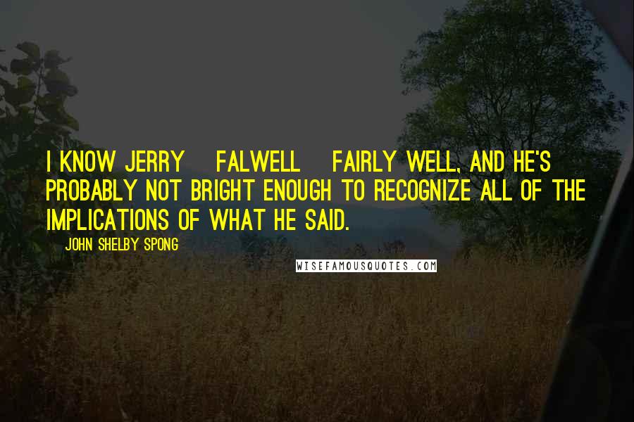 John Shelby Spong Quotes: I know Jerry [Falwell] fairly well, and he's probably not bright enough to recognize all of the implications of what he said.