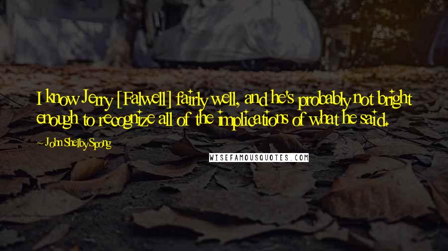 John Shelby Spong Quotes: I know Jerry [Falwell] fairly well, and he's probably not bright enough to recognize all of the implications of what he said.