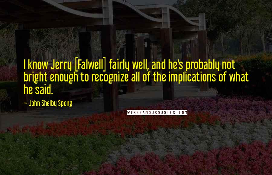 John Shelby Spong Quotes: I know Jerry [Falwell] fairly well, and he's probably not bright enough to recognize all of the implications of what he said.