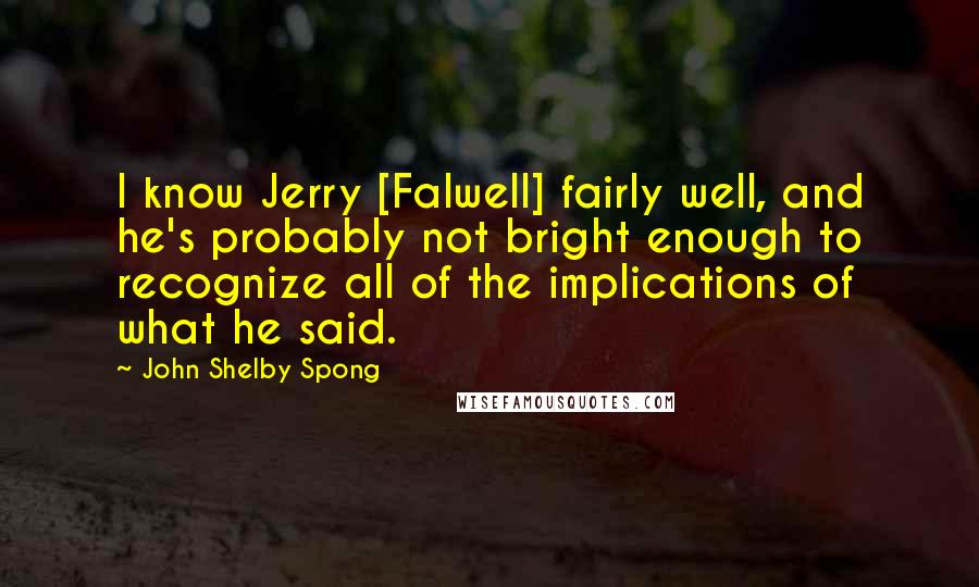 John Shelby Spong Quotes: I know Jerry [Falwell] fairly well, and he's probably not bright enough to recognize all of the implications of what he said.