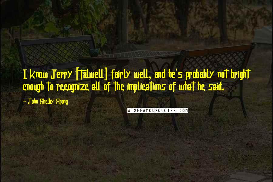 John Shelby Spong Quotes: I know Jerry [Falwell] fairly well, and he's probably not bright enough to recognize all of the implications of what he said.