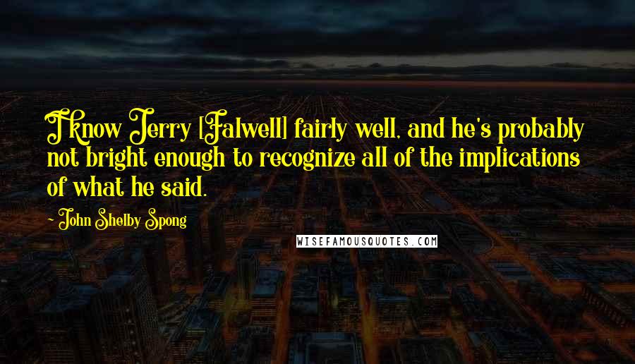 John Shelby Spong Quotes: I know Jerry [Falwell] fairly well, and he's probably not bright enough to recognize all of the implications of what he said.