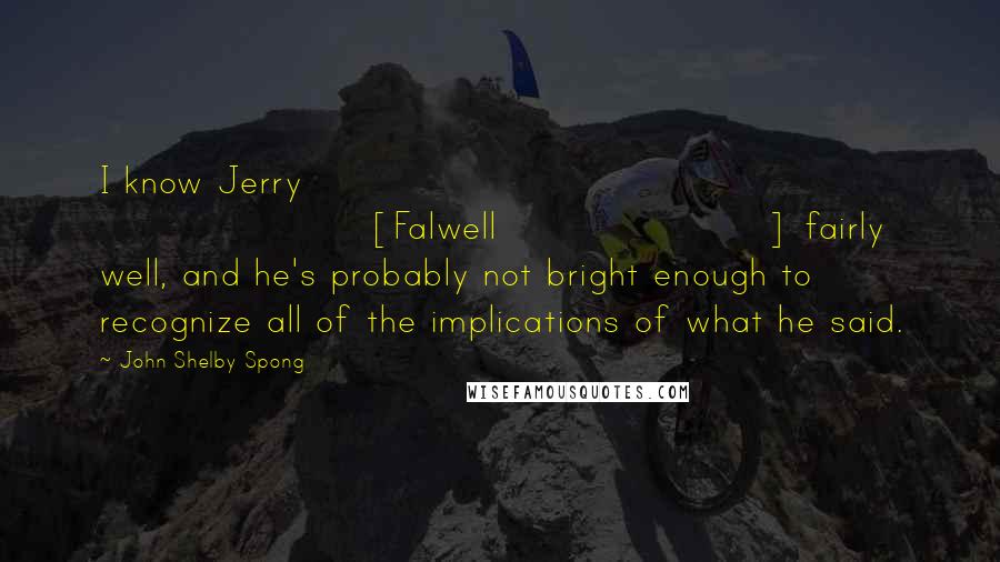 John Shelby Spong Quotes: I know Jerry [Falwell] fairly well, and he's probably not bright enough to recognize all of the implications of what he said.