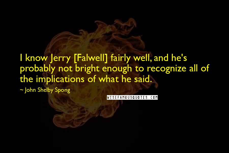 John Shelby Spong Quotes: I know Jerry [Falwell] fairly well, and he's probably not bright enough to recognize all of the implications of what he said.