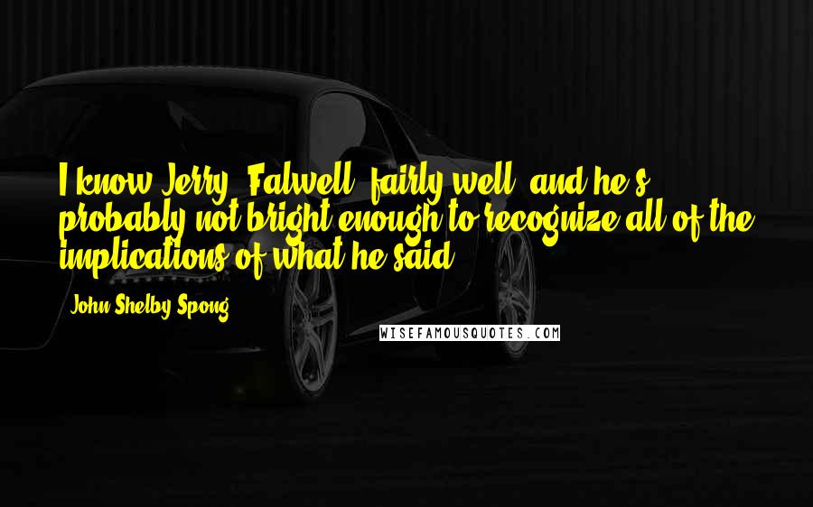 John Shelby Spong Quotes: I know Jerry [Falwell] fairly well, and he's probably not bright enough to recognize all of the implications of what he said.