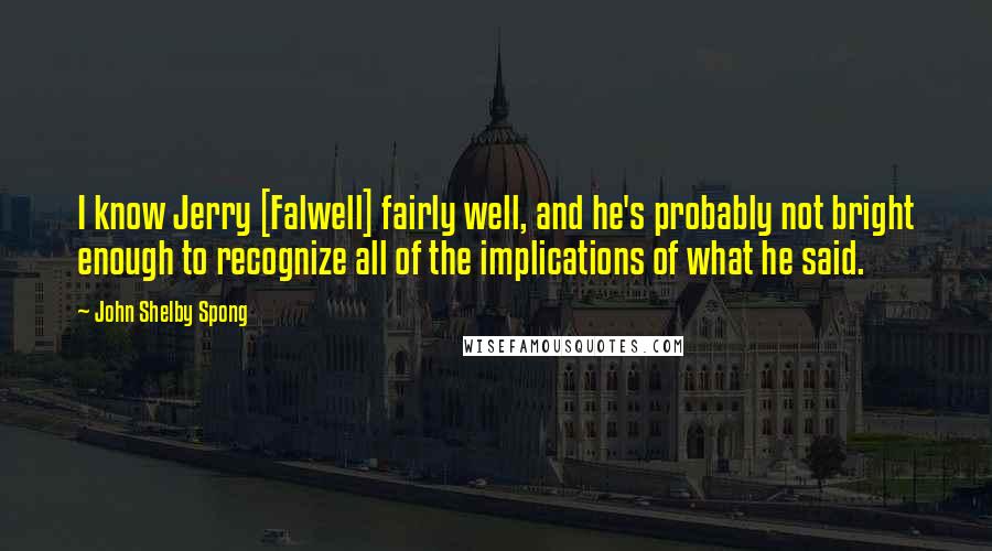 John Shelby Spong Quotes: I know Jerry [Falwell] fairly well, and he's probably not bright enough to recognize all of the implications of what he said.