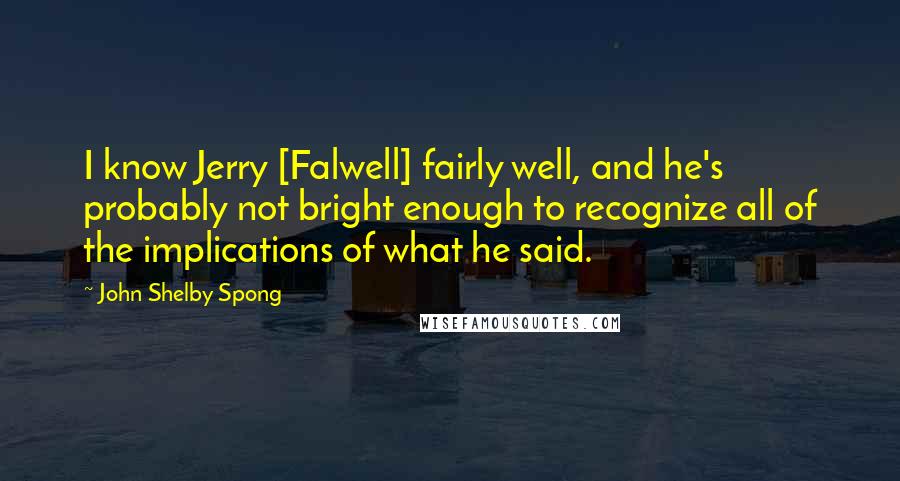 John Shelby Spong Quotes: I know Jerry [Falwell] fairly well, and he's probably not bright enough to recognize all of the implications of what he said.