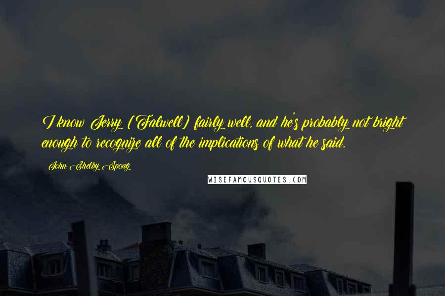 John Shelby Spong Quotes: I know Jerry [Falwell] fairly well, and he's probably not bright enough to recognize all of the implications of what he said.