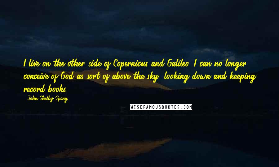 John Shelby Spong Quotes: I live on the other side of Copernicus and Galileo; I can no longer conceive of God as sort of above the sky, looking down and keeping record books.