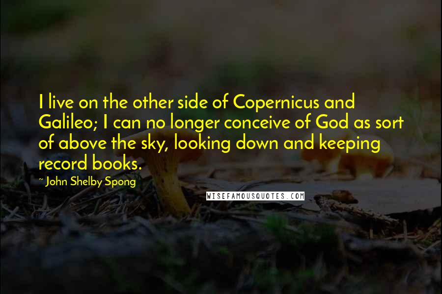 John Shelby Spong Quotes: I live on the other side of Copernicus and Galileo; I can no longer conceive of God as sort of above the sky, looking down and keeping record books.