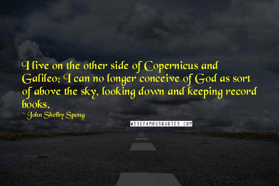 John Shelby Spong Quotes: I live on the other side of Copernicus and Galileo; I can no longer conceive of God as sort of above the sky, looking down and keeping record books.