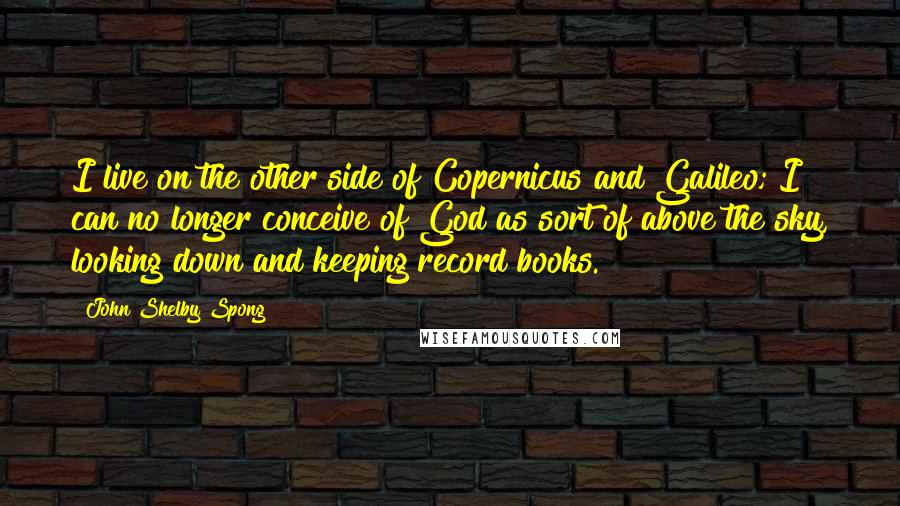 John Shelby Spong Quotes: I live on the other side of Copernicus and Galileo; I can no longer conceive of God as sort of above the sky, looking down and keeping record books.