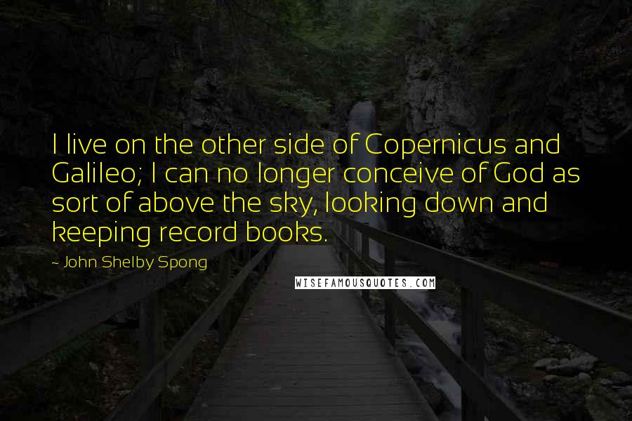 John Shelby Spong Quotes: I live on the other side of Copernicus and Galileo; I can no longer conceive of God as sort of above the sky, looking down and keeping record books.