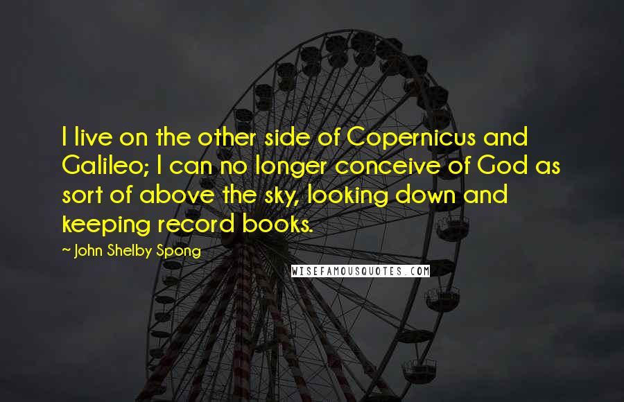 John Shelby Spong Quotes: I live on the other side of Copernicus and Galileo; I can no longer conceive of God as sort of above the sky, looking down and keeping record books.