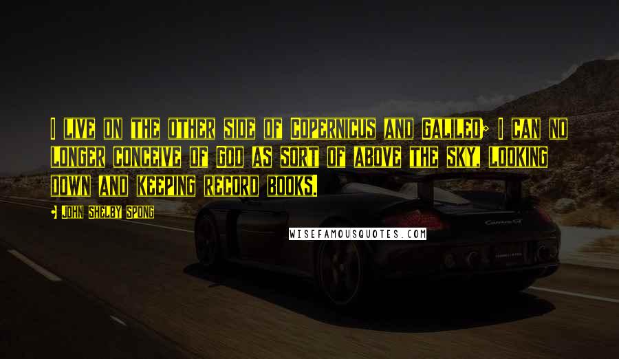 John Shelby Spong Quotes: I live on the other side of Copernicus and Galileo; I can no longer conceive of God as sort of above the sky, looking down and keeping record books.
