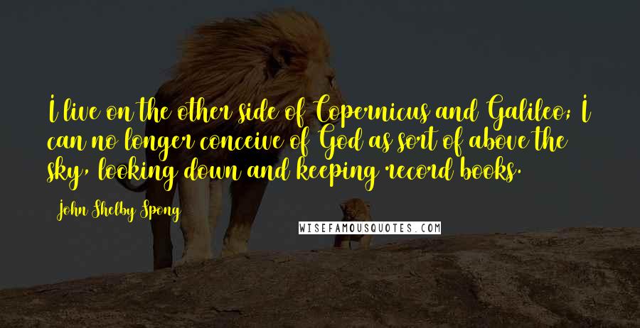 John Shelby Spong Quotes: I live on the other side of Copernicus and Galileo; I can no longer conceive of God as sort of above the sky, looking down and keeping record books.