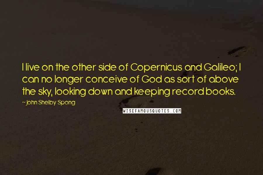 John Shelby Spong Quotes: I live on the other side of Copernicus and Galileo; I can no longer conceive of God as sort of above the sky, looking down and keeping record books.