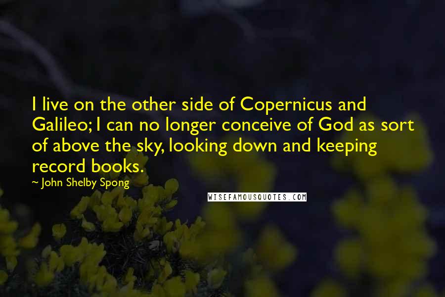 John Shelby Spong Quotes: I live on the other side of Copernicus and Galileo; I can no longer conceive of God as sort of above the sky, looking down and keeping record books.