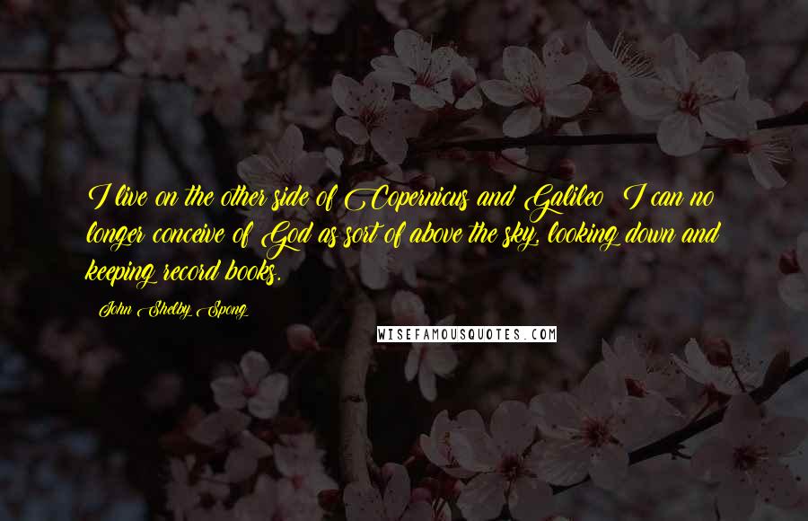 John Shelby Spong Quotes: I live on the other side of Copernicus and Galileo; I can no longer conceive of God as sort of above the sky, looking down and keeping record books.