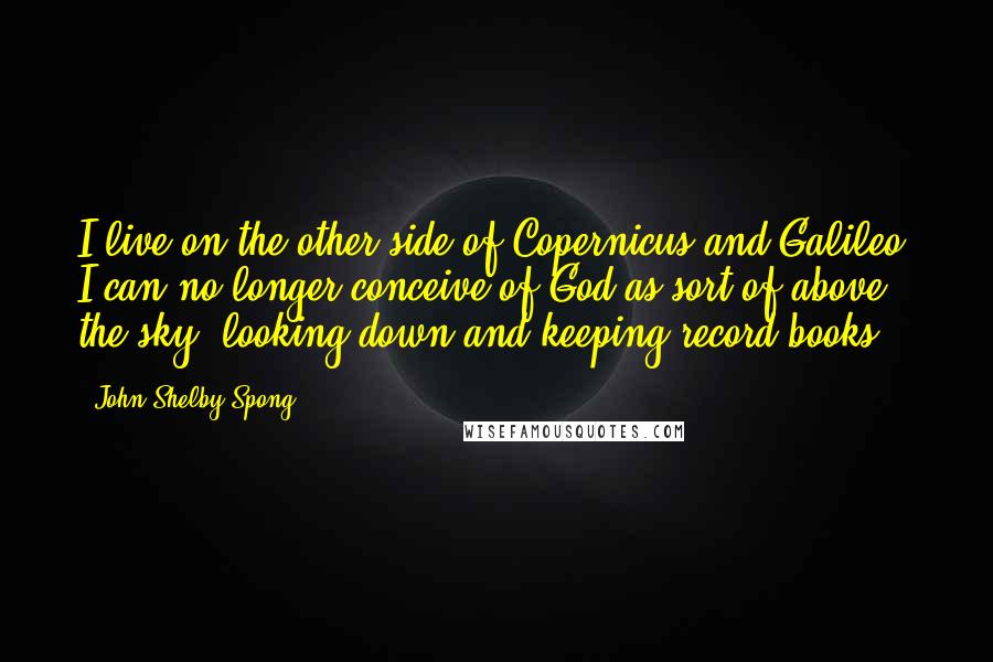 John Shelby Spong Quotes: I live on the other side of Copernicus and Galileo; I can no longer conceive of God as sort of above the sky, looking down and keeping record books.