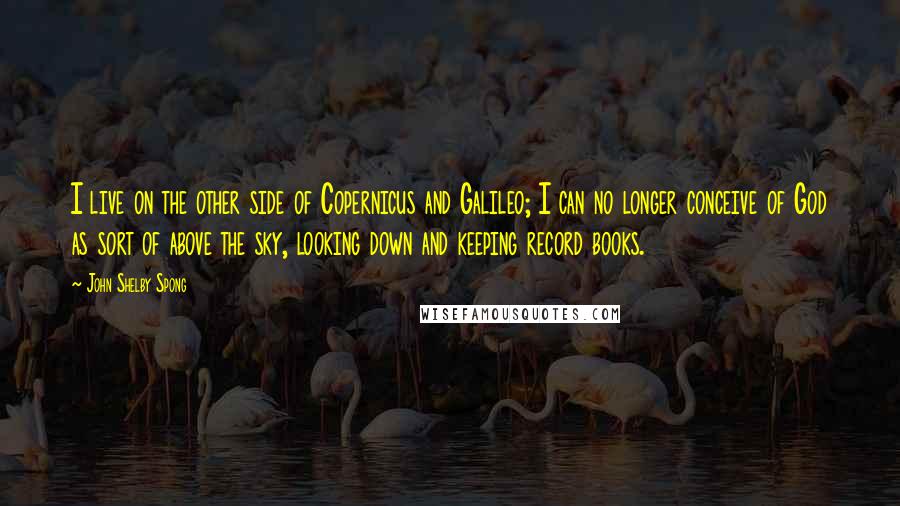 John Shelby Spong Quotes: I live on the other side of Copernicus and Galileo; I can no longer conceive of God as sort of above the sky, looking down and keeping record books.