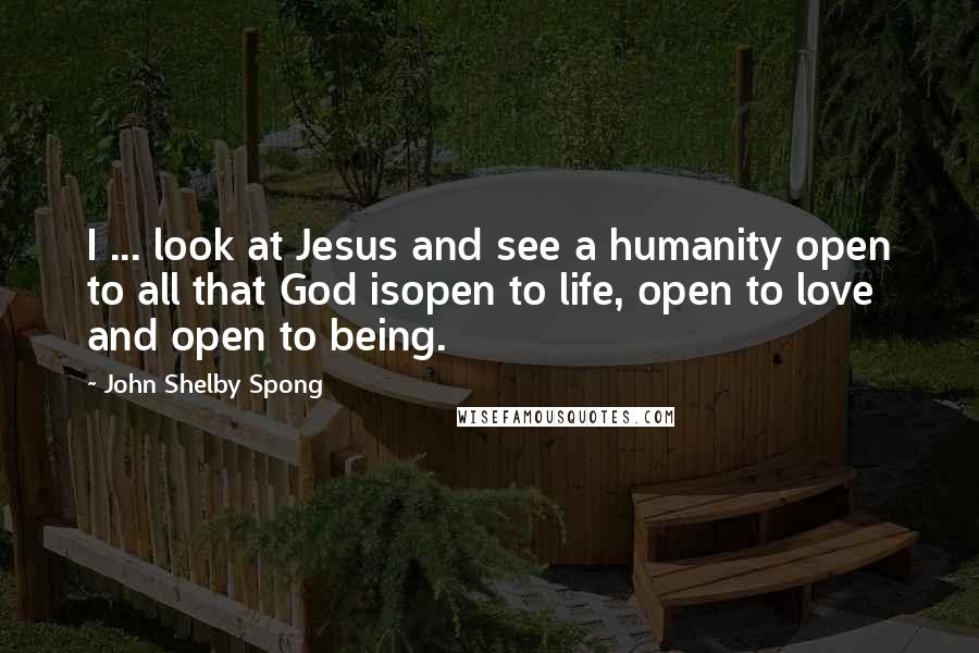 John Shelby Spong Quotes: I ... look at Jesus and see a humanity open to all that God isopen to life, open to love and open to being.